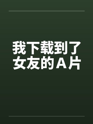 我下载到了女友的Ａ片